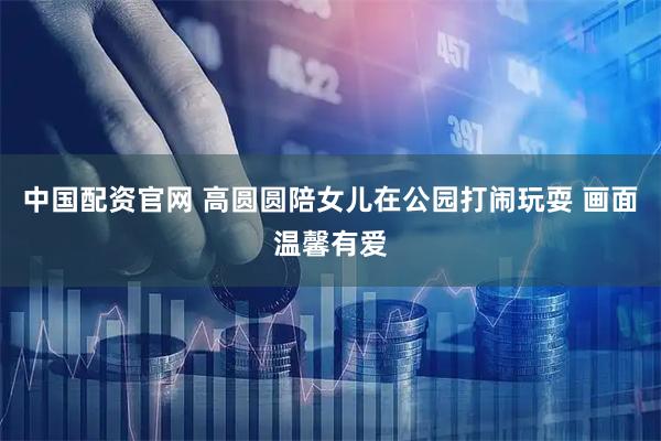 中国配资官网 高圆圆陪女儿在公园打闹玩耍 画面温馨有爱