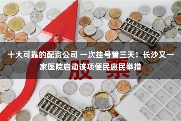 十大可靠的配资公司 一次挂号管三天！长沙又一家医院启动该项便民惠民举措