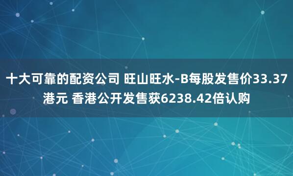 十大可靠的配资公司 旺山旺水-B每股发售价33.37港元 香港公开发售获6238.42倍认购