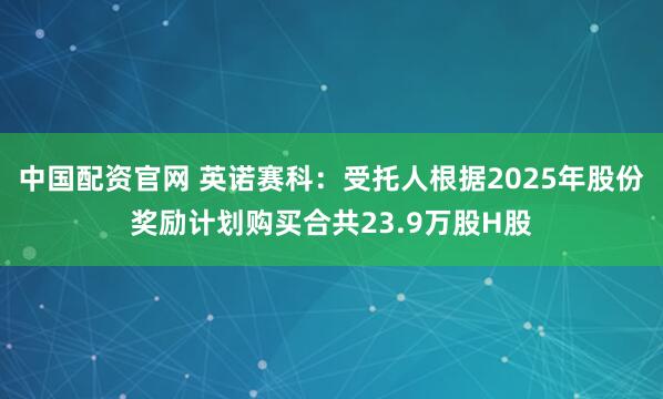 中国配资官网 英诺赛科：受托人根据2025年股份奖励计划购买合共23.9万股H股
