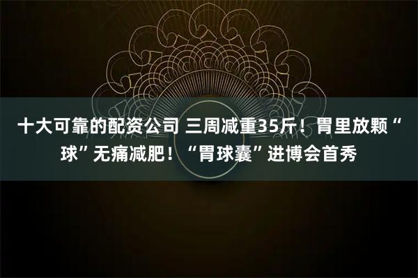 十大可靠的配资公司 三周减重35斤！胃里放颗“球”无痛减肥！“胃球囊”进博会首秀