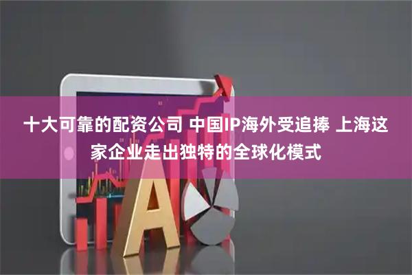 十大可靠的配资公司 中国IP海外受追捧 上海这家企业走出独特的全球化模式