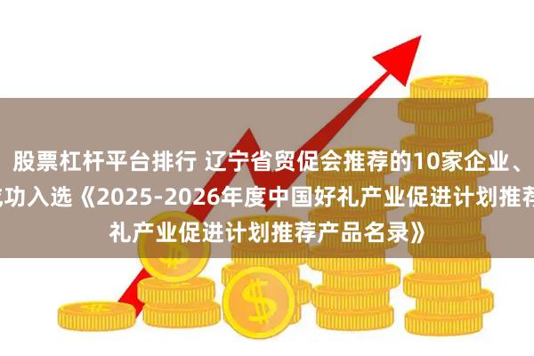 股票杠杆平台排行 辽宁省贸促会推荐的10家企业、13款产品成功入选《2025-2026年度中国好礼产业促进计划推荐产品名录》