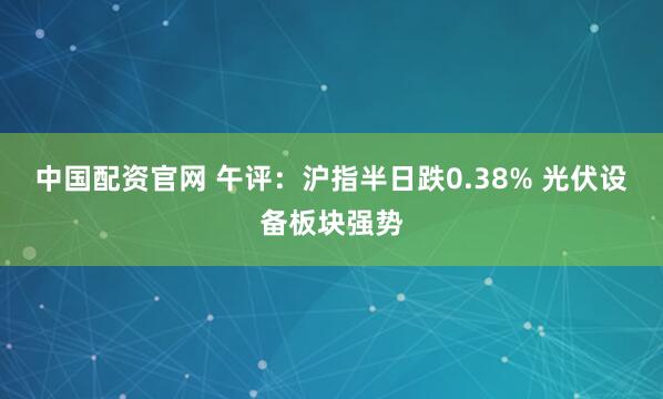 中国配资官网 午评：沪指半日跌0.38% 光伏设备板块强势