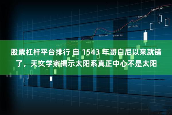 股票杠杆平台排行 自 1543 年哥白尼以来就错了，天文学家揭示太阳系真正中心不是太阳