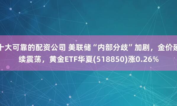 十大可靠的配资公司 美联储“内部分歧”加剧，金价延续震荡，黄金ETF华夏(518850)涨0.26%