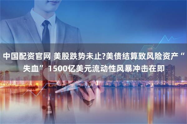 中国配资官网 美股跌势未止?美债结算致风险资产“失血” 1500亿美元流动性风暴冲击在即