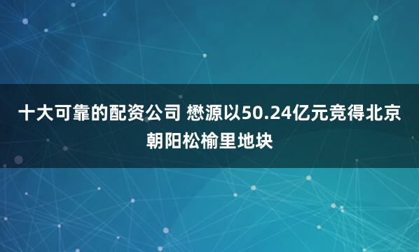 十大可靠的配资公司 懋源以50.24亿元竞得北京朝阳松榆里地块