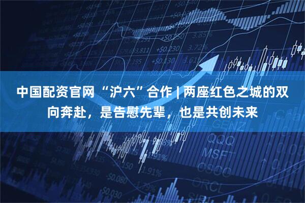 中国配资官网 “沪六”合作 | 两座红色之城的双向奔赴，是告慰先辈，也是共创未来
