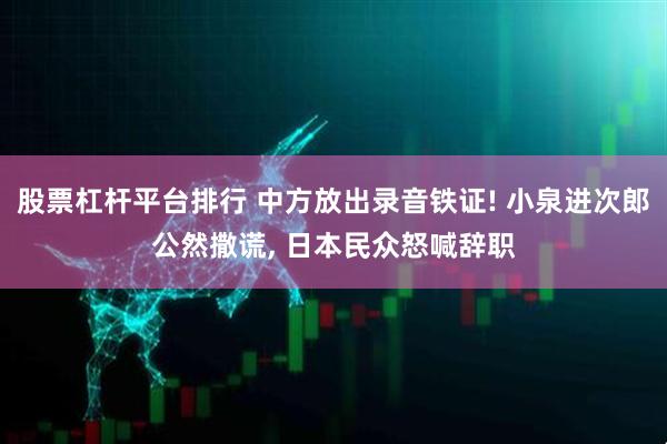 股票杠杆平台排行 中方放出录音铁证! 小泉进次郎公然撒谎, 日本民众怒喊辞职