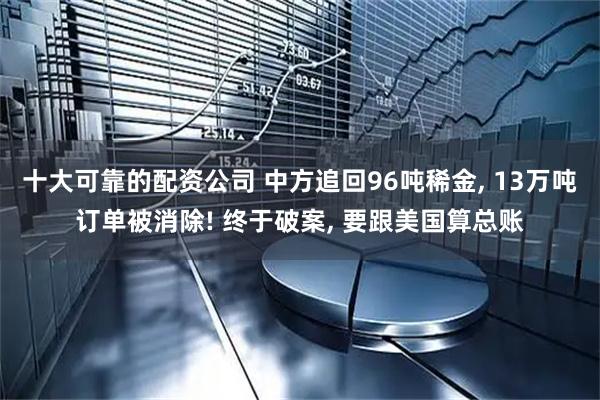 十大可靠的配资公司 中方追回96吨稀金, 13万吨订单被消除! 终于破案, 要跟美国算总账