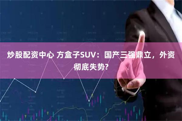 炒股配资中心 方盒子SUV：国产三强鼎立，外资彻底失势?