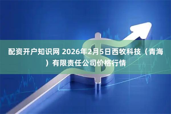 配资开户知识网 2026年2月5日西牧科技（青海）有限责任公司价格行情