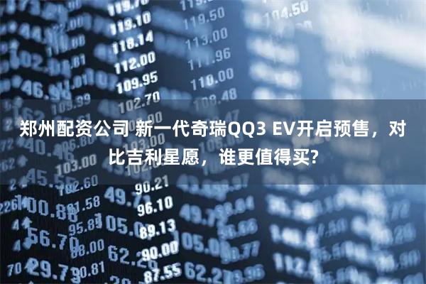 郑州配资公司 新一代奇瑞QQ3 EV开启预售，对比吉利星愿，谁更值得买?