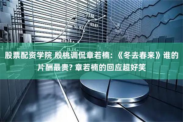 股票配资学院 殷桃调侃章若楠: 《冬去春来》谁的片酬最贵? 章若楠的回应超好笑