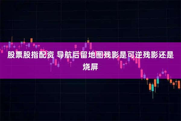 股票股指配资 导航后留地图残影是可逆残影还是烧屏