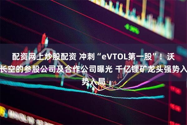 配资网上炒股配资 冲刺“eVTOL第一股”！沃飞长空的参股公司及合作公司曝光 千亿锂矿龙头强势入局