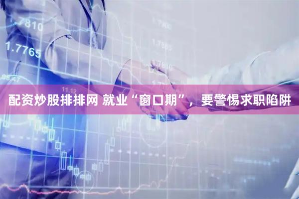 配资炒股排排网 就业“窗口期”，要警惕求职陷阱