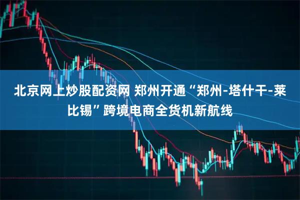 北京网上炒股配资网 郑州开通“郑州-塔什干-莱比锡”跨境电商全货机新航线