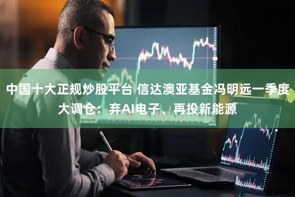 中国十大正规炒股平台 信达澳亚基金冯明远一季度大调仓：弃AI电子、再投新能源
