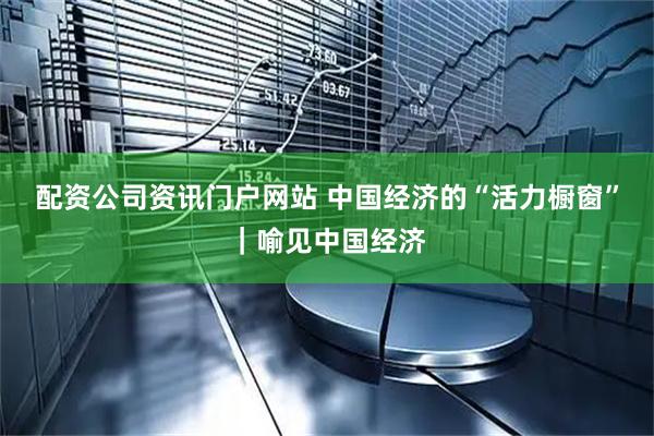 配资公司资讯门户网站 中国经济的“活力橱窗”｜喻见中国经济
