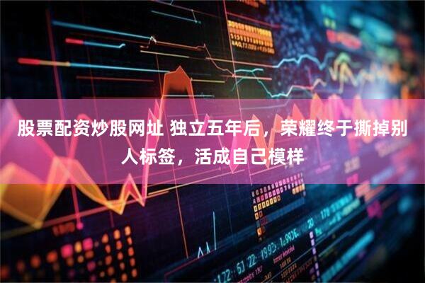 股票配资炒股网址 独立五年后，荣耀终于撕掉别人标签，活成自己模样
