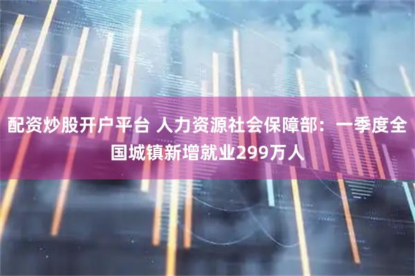 配资炒股开户平台 人力资源社会保障部：一季度全国城镇新增就业299万人