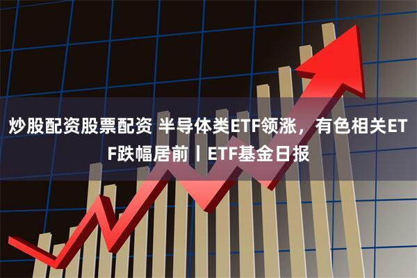 炒股配资股票配资 半导体类ETF领涨，有色相关ETF跌幅居前丨ETF基金日报