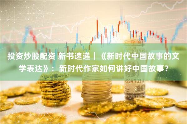 投资炒股配资 新书速递｜《新时代中国故事的文学表达》：新时代作家如何讲好中国故事？