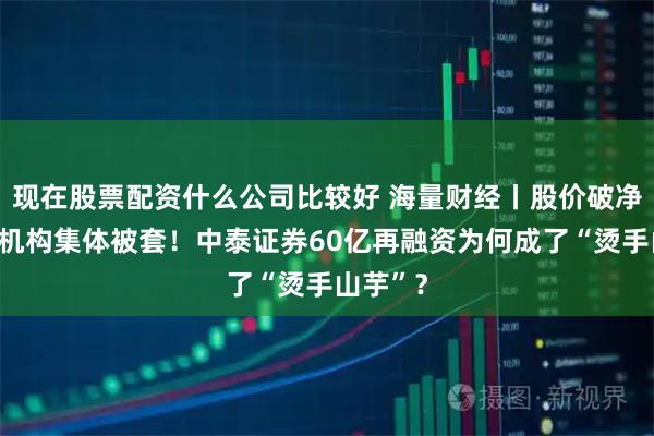 现在股票配资什么公司比较好 海量财经丨股价破净，定增机构集体被套！中泰证券60亿再融资为何成了“烫手山芋”？